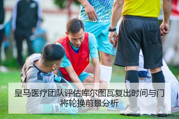 皇马医疗团队评估库尔图瓦复出时间与门将轮换前景分析