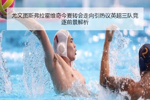 尤文图斯弗拉霍维奇今夏转会走向引热议英超三队竞逐前景解析