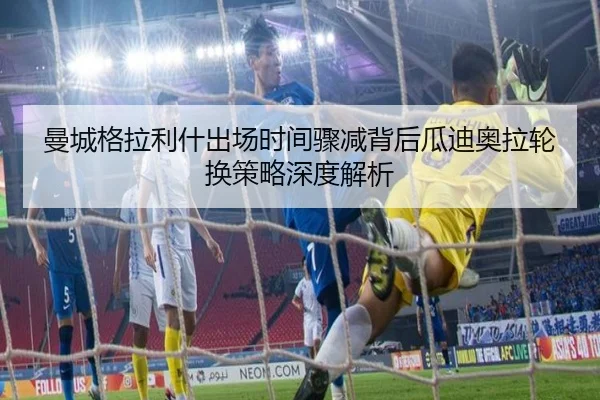 曼城格拉利什出场时间骤减背后瓜迪奥拉轮换策略深度解析