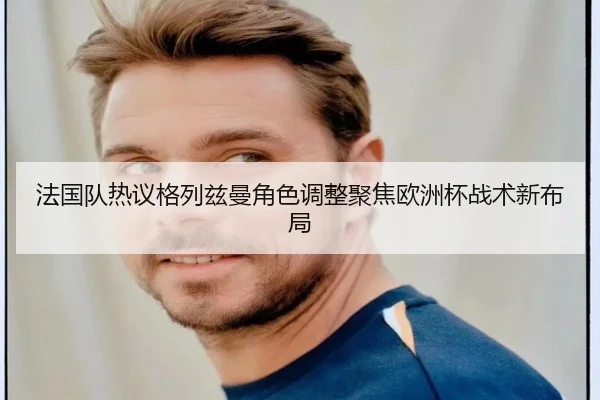 法国队热议格列兹曼角色调整聚焦欧洲杯战术新布局