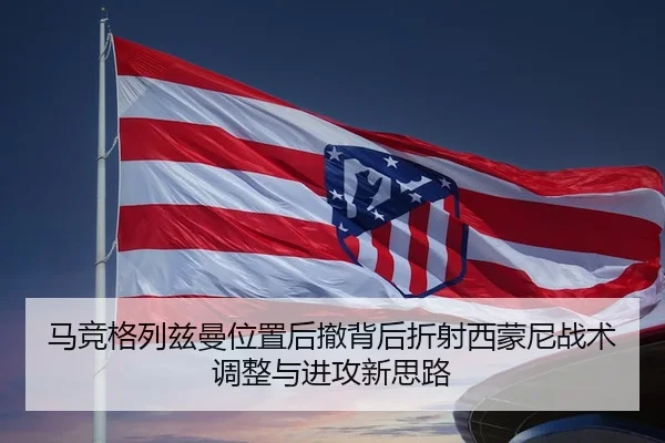 马竞格列兹曼位置后撤背后折射西蒙尼战术调整与进攻新思路