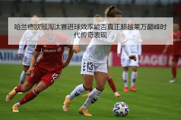 哈兰德欧冠淘汰赛进球效率能否真正超越莱万巅峰时代传奇表现