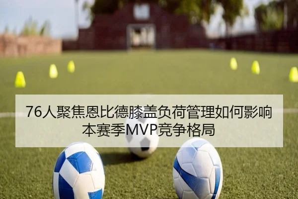 76人聚焦恩比德膝盖负荷管理如何影响本赛季MVP竞争格局