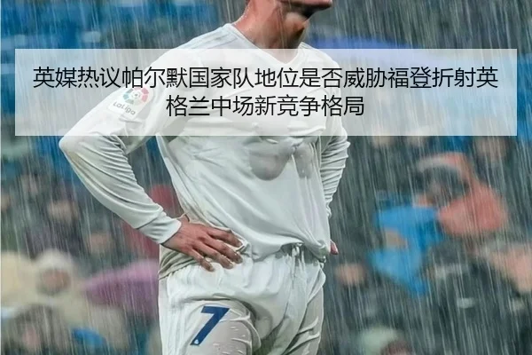 英媒热议帕尔默国家队地位是否威胁福登折射英格兰中场新竞争格局