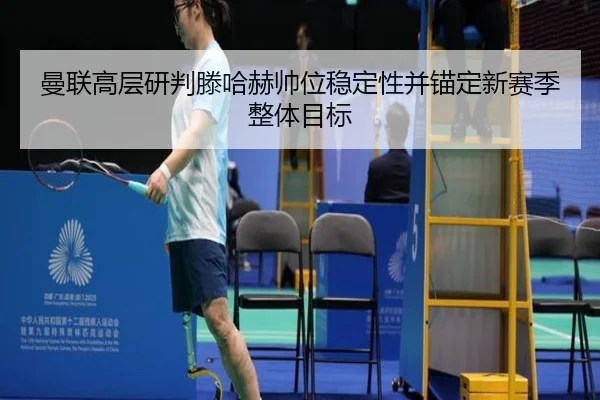 曼联高层研判滕哈赫帅位稳定性并锚定新赛季整体目标